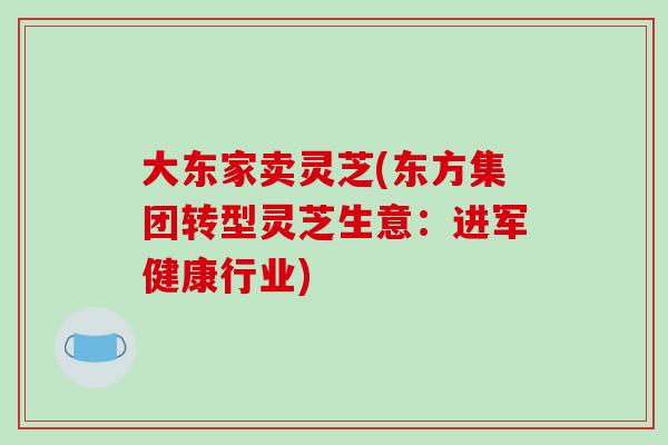 大东家卖灵芝(东方集团转型灵芝生意：进军健康行业)-第1张图片-破壁灵芝孢子粉研究指南