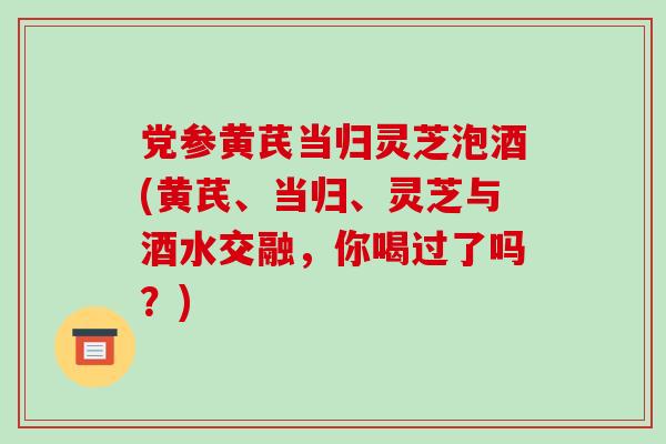 党参黄芪当归灵芝泡酒(黄芪、当归、灵芝与酒水交融，你喝过了吗？)-第1张图片-破壁灵芝孢子粉研究指南
