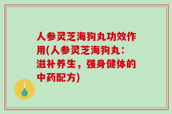 人参灵芝海狗丸功效作用(人参灵芝海狗丸：滋补养生，强身健体的中药配方)-第1张图片-破壁灵芝孢子粉研究指南