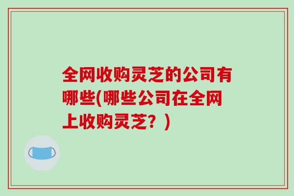 全网收购灵芝的公司有哪些(哪些公司在全网上收购灵芝？)-第1张图片-破壁灵芝孢子粉研究指南