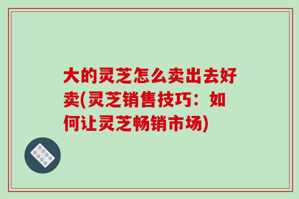 大的灵芝怎么卖出去好卖(灵芝销售技巧：如何让灵芝畅销市场)-第1张图片-破壁灵芝孢子粉研究指南