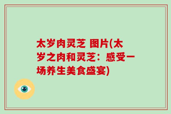 太岁肉灵芝 图片(太岁之肉和灵芝：感受一场养生美食盛宴)-第1张图片-破壁灵芝孢子粉研究指南