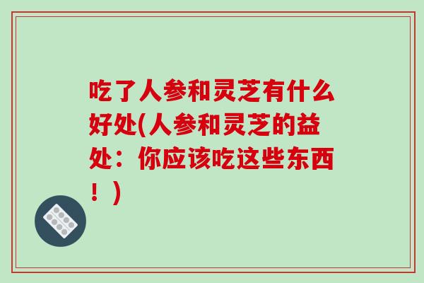 吃了人参和灵芝有什么好处(人参和灵芝的益处：你应该吃这些东西！)-第1张图片-破壁灵芝孢子粉研究指南