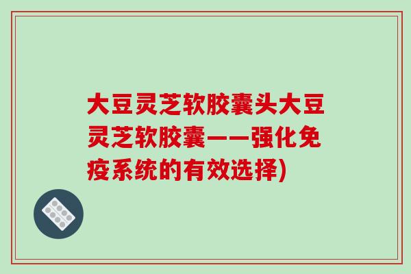 大豆灵芝软胶囊头大豆灵芝软胶囊——强化免疫系统的有效选择)-第1张图片-破壁灵芝孢子粉研究指南