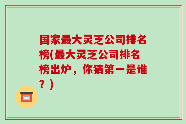 国家最大灵芝公司排名榜(最大灵芝公司排名榜出炉，你猜第一是谁？)-第1张图片-破壁灵芝孢子粉研究指南