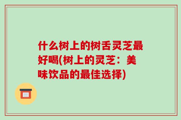 什么树上的树舌灵芝最好喝(树上的灵芝：美味饮品的最佳选择)-第1张图片-破壁灵芝孢子粉研究指南