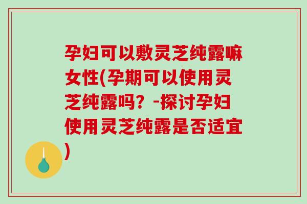 孕妇可以敷灵芝纯露嘛女性(孕期可以使用灵芝纯露吗？-探讨孕妇使用灵芝纯露是否适宜)-第1张图片-破壁灵芝孢子粉研究指南