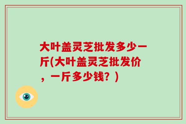 大叶盖灵芝批发多少一斤(大叶盖灵芝批发价，一斤多少钱？)-第1张图片-破壁灵芝孢子粉研究指南