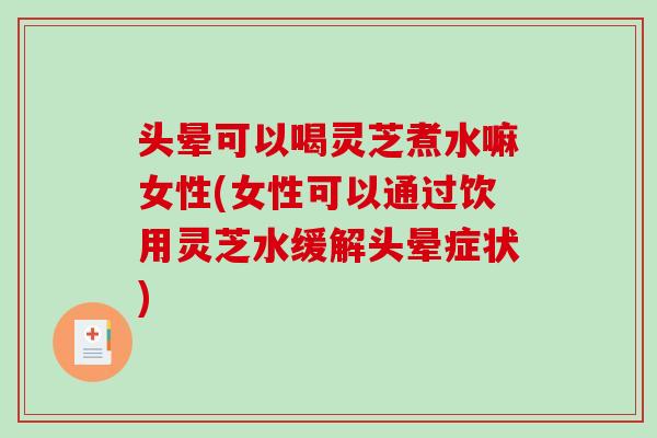头晕可以喝灵芝煮水嘛女性(女性可以通过饮用灵芝水缓解头晕症状)-第1张图片-破壁灵芝孢子粉研究指南