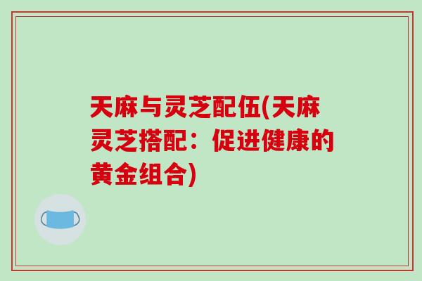 天麻与灵芝配伍(天麻灵芝搭配:促进健康的黄金组合)-第1张图片-破壁灵芝孢子粉研究指南 天麻与灵芝配伍(天麻灵芝搭配:促进健康的黄金组合)-第1张图片-破壁灵芝孢子粉研究指南