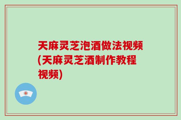 天麻灵芝泡酒做法视频(天麻灵芝酒制作教程视频)-第1张图片-破壁灵芝孢子粉研究指南