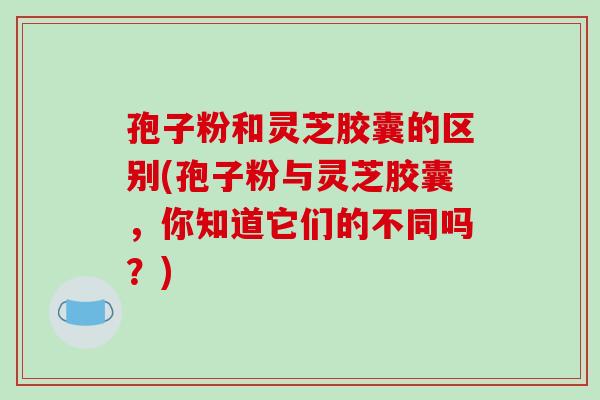 孢子粉和灵芝胶囊的区别(孢子粉与灵芝胶囊，你知道它们的不同吗？)-第1张图片-破壁灵芝孢子粉研究指南