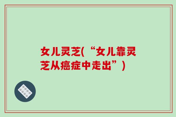 女儿灵芝(“女儿靠灵芝从癌症中走出”)-第1张图片-破壁灵芝孢子粉研究指南