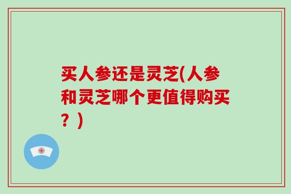 买人参还是灵芝(人参和灵芝哪个更值得购买？)-第1张图片-破壁灵芝孢子粉研究指南