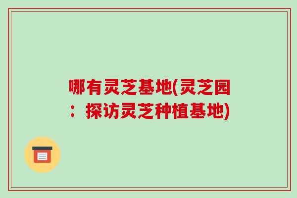 哪有灵芝基地(灵芝园：探访灵芝种植基地)-第1张图片-破壁灵芝孢子粉研究指南