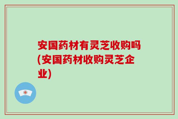 安国药材有灵芝收购吗(安国药材收购灵芝企业)-第1张图片-破壁灵芝孢子粉研究指南