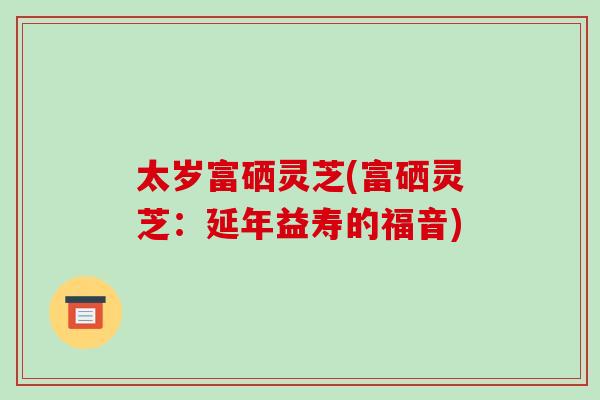 太岁富硒灵芝(富硒灵芝：延年益寿的福音)-第1张图片-破壁灵芝孢子粉研究指南