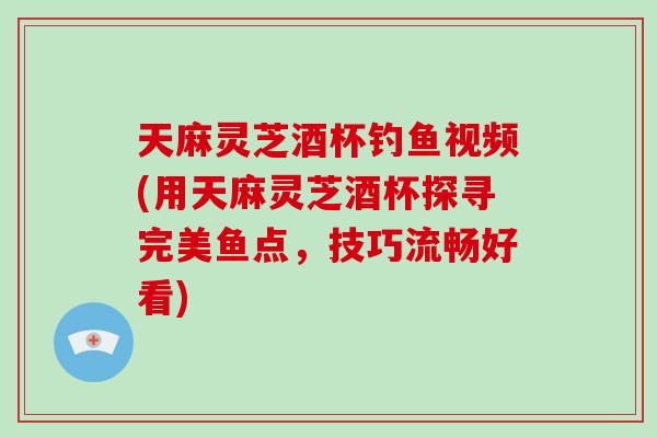 天麻灵芝酒杯钓鱼视频(用天麻灵芝酒杯探寻完美鱼点，技巧流畅好看)-第1张图片-破壁灵芝孢子粉研究指南