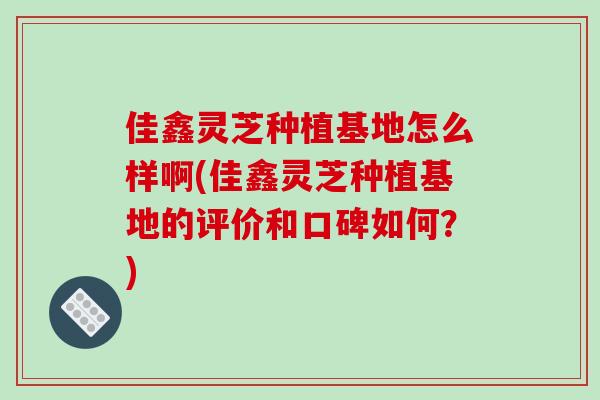 佳鑫灵芝种植基地怎么样啊(佳鑫灵芝种植基地的评价和口碑如何？)-第1张图片-破壁灵芝孢子粉研究指南