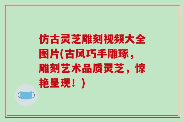 仿古灵芝雕刻视频大全图片(古风巧手雕琢，雕刻艺术品质灵芝，惊艳呈现！)-第1张图片-破壁灵芝孢子粉研究指南