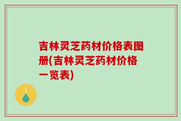 吉林灵芝药材价格表图册(吉林灵芝药材价格一览表)-第1张图片-破壁灵芝孢子粉研究指南