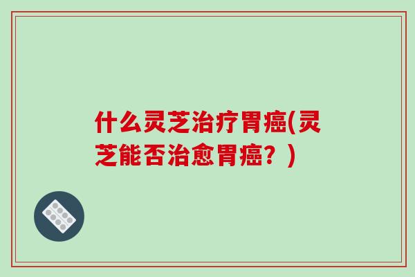 什么灵芝治疗胃癌(灵芝能否治愈胃癌？)-第1张图片-破壁灵芝孢子粉研究指南