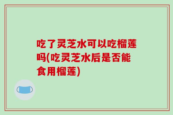 吃了灵芝水可以吃榴莲吗(吃灵芝水后是否能食用榴莲)-第1张图片-破壁灵芝孢子粉研究指南