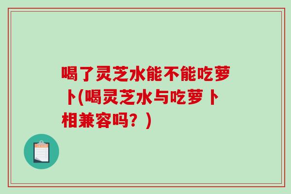 喝了灵芝水能不能吃萝卜(喝灵芝水与吃萝卜相兼容吗？)-第1张图片-破壁灵芝孢子粉研究指南