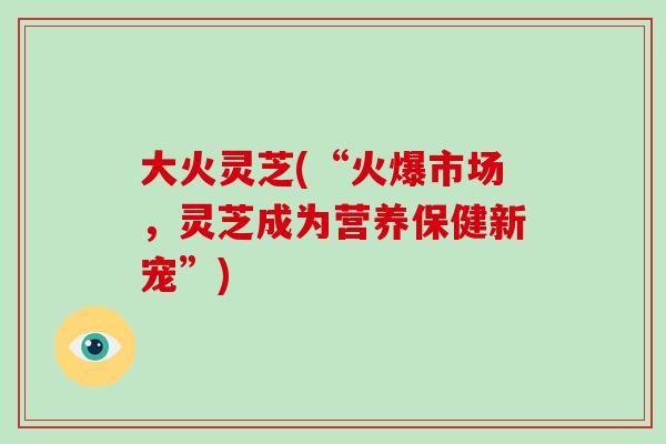 大火灵芝(“火爆市场，灵芝成为营养保健新宠”)-第1张图片-破壁灵芝孢子粉研究指南