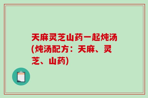 天麻灵芝山药一起炖汤(炖汤配方：天麻、灵芝、山药)-第1张图片-破壁灵芝孢子粉研究指南