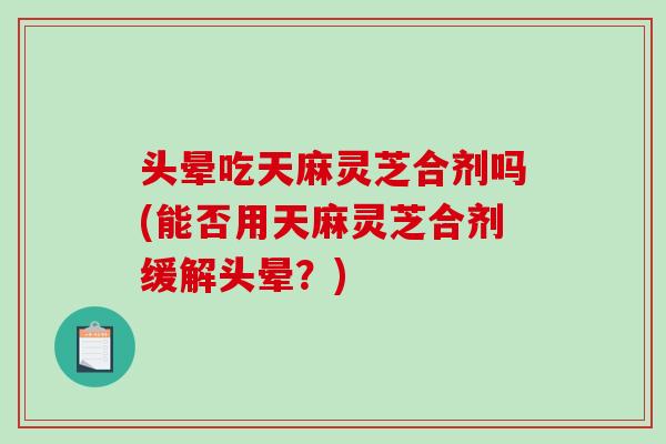 头晕吃天麻灵芝合剂吗(能否用天麻灵芝合剂缓解头晕？)-第1张图片-破壁灵芝孢子粉研究指南