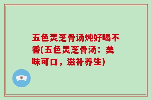 五色灵芝骨汤炖好喝不香(五色灵芝骨汤：美味可口，滋补养生)-第1张图片-破壁灵芝孢子粉研究指南