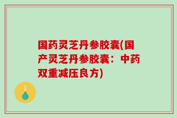 国药灵芝丹参胶囊(国产灵芝丹参胶囊：中药双重减压良方)-第1张图片-破壁灵芝孢子粉研究指南