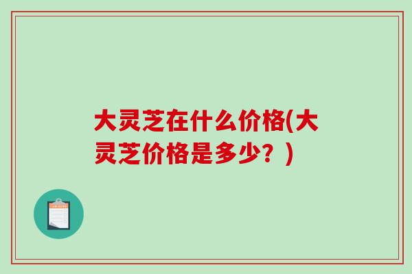 大灵芝在什么价格(大灵芝价格是多少？)-第1张图片-破壁灵芝孢子粉研究指南