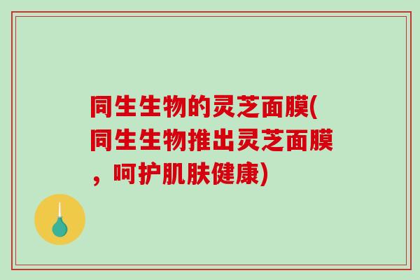 同生生物的灵芝面膜(同生生物推出灵芝面膜，呵护肌肤健康)-第1张图片-破壁灵芝孢子粉研究指南