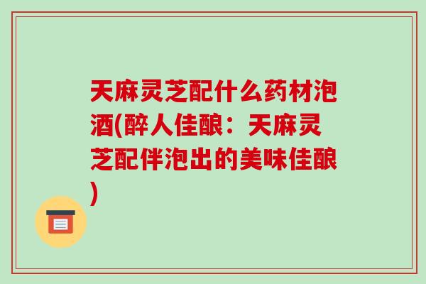 天麻灵芝配什么药材泡酒(醉人佳酿：天麻灵芝配伴泡出的美味佳酿)-第1张图片-破壁灵芝孢子粉研究指南