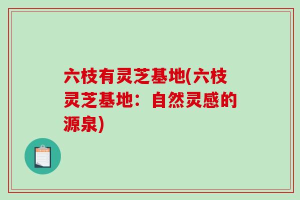 六枝有灵芝基地(六枝灵芝基地：自然灵感的源泉)-第1张图片-破壁灵芝孢子粉研究指南