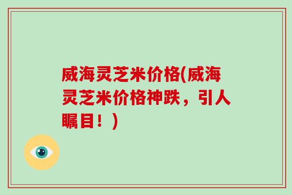 威海灵芝米价格(威海灵芝米价格神跌，引人瞩目！)-第1张图片-破壁灵芝孢子粉研究指南