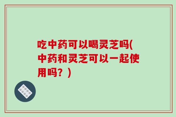 吃中药可以喝灵芝吗(中药和灵芝可以一起使用吗？)-第1张图片-破壁灵芝孢子粉研究指南