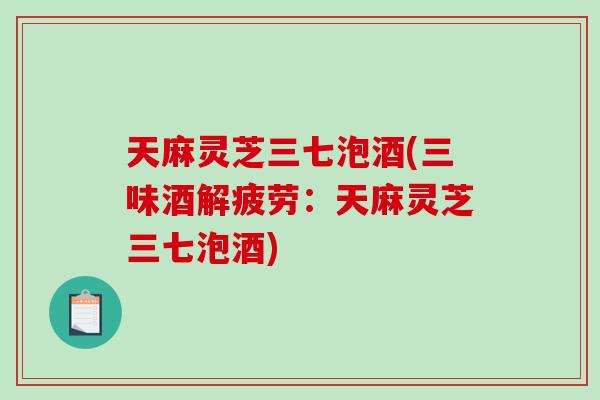 天麻灵芝三七泡酒(三味酒解疲劳：天麻灵芝三七泡酒)-第1张图片-破壁灵芝孢子粉研究指南