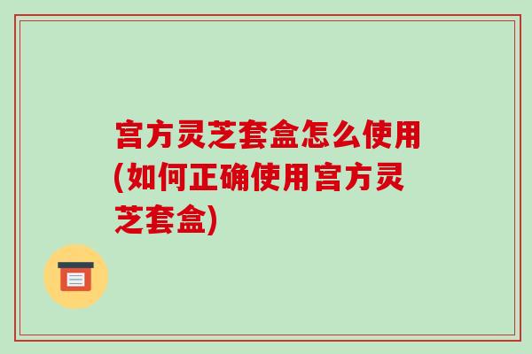 宫方灵芝套盒怎么使用(如何正确使用宫方灵芝套盒)-第1张图片-破壁灵芝孢子粉研究指南