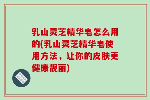 乳山灵芝精华皂怎么用的(乳山灵芝精华皂使用方法，让你的皮肤更健康靓丽)-第1张图片-破壁灵芝孢子粉研究指南