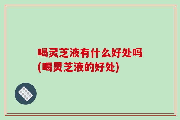 喝灵芝液有什么好处吗(喝灵芝液的好处)-第1张图片-破壁灵芝孢子粉研究指南