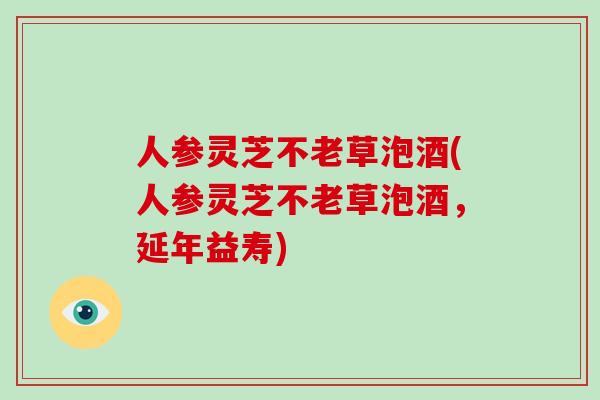 人参灵芝不老草泡酒(人参灵芝不老草泡酒，延年益寿)-第1张图片-破壁灵芝孢子粉研究指南