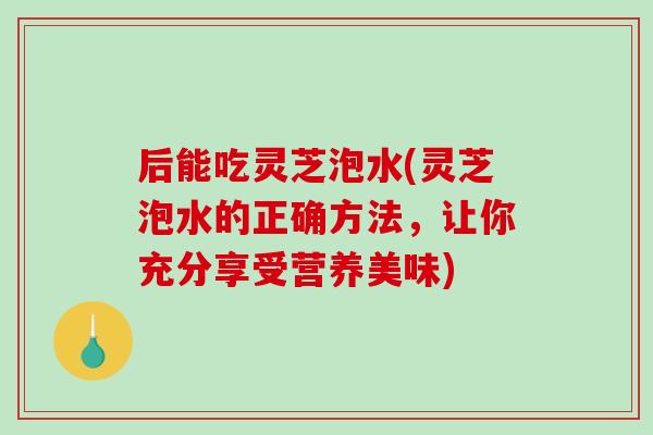 后能吃灵芝泡水(灵芝泡水的正确方法，让你充分享受营养美味)-第1张图片-破壁灵芝孢子粉研究指南