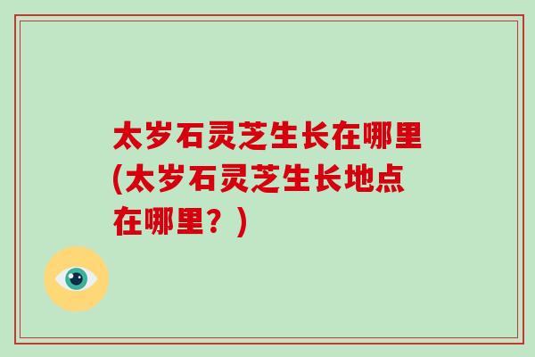 太岁石灵芝生长在哪里(太岁石灵芝生长地点在哪里？)-第1张图片-破壁灵芝孢子粉研究指南