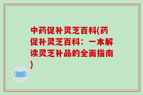 中药促补灵芝百科(药促补灵芝百科：一本解读灵芝补品的全面指南)-第1张图片-破壁灵芝孢子粉研究指南