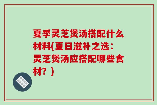 夏季灵芝煲汤搭配什么材料(夏日滋补之选：灵芝煲汤应搭配哪些食材？)-第1张图片-破壁灵芝孢子粉研究指南