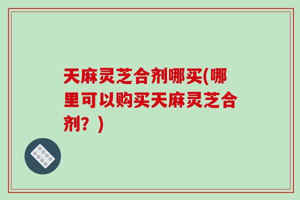 天麻灵芝合剂哪买(哪里可以购买天麻灵芝合剂？)-第1张图片-破壁灵芝孢子粉研究指南