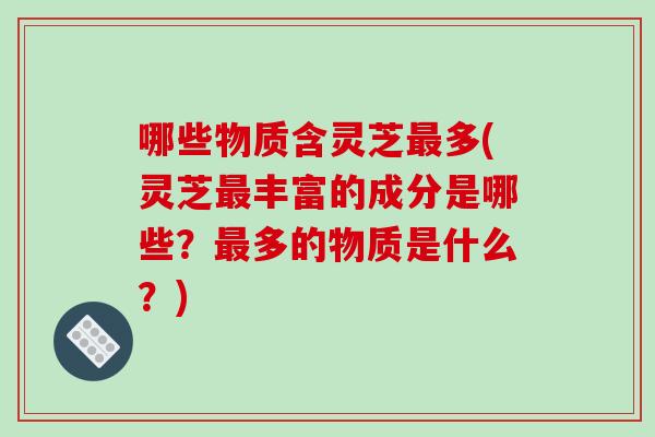 哪些物质含灵芝最多(灵芝最丰富的成分是哪些？最多的物质是什么？)-第1张图片-破壁灵芝孢子粉研究指南
